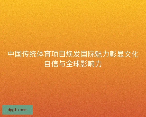 中国传统体育项目焕发国际魅力彰显文化自信与全球影响力