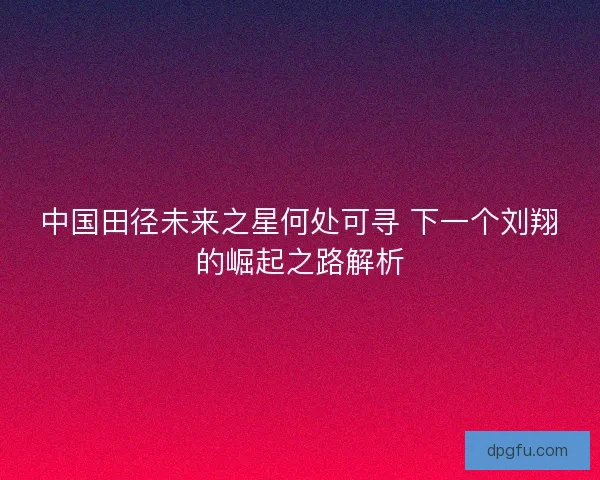 中国田径未来之星何处可寻 下一个刘翔的崛起之路解析
