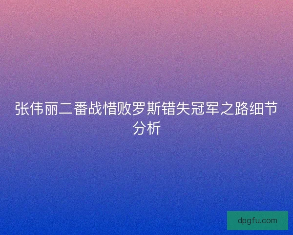 张伟丽二番战惜败罗斯错失冠军之路细节分析